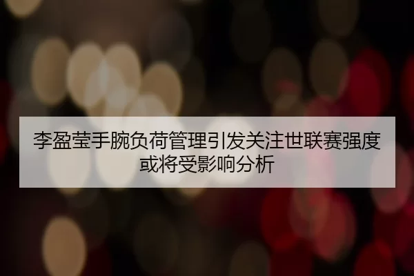李盈莹手腕负荷管理引发关注世联赛强度或将受影响分析